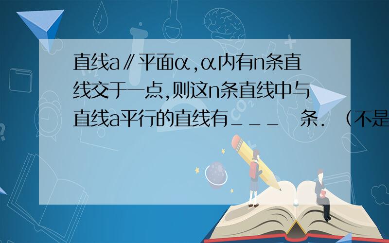 直线a∥平面α,α内有n条直线交于一点,则这n条直线中与直线a平行的直线有___　条．（不是过直线外一点有且只有一条直线与已知直线平行吗?若n条交于一点,那么a与平面的交线（与a平行的线