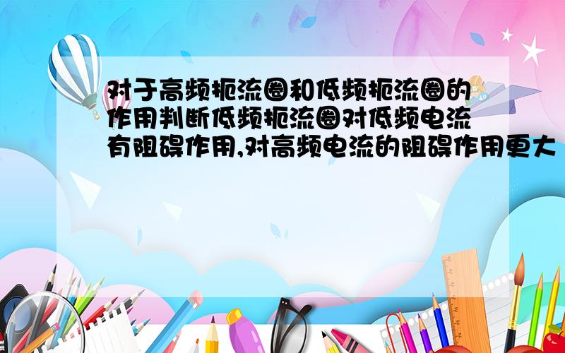 对于高频扼流圈和低频扼流圈的作用判断低频扼流圈对低频电流有阻碍作用,对高频电流的阻碍作用更大···这句话对吗?