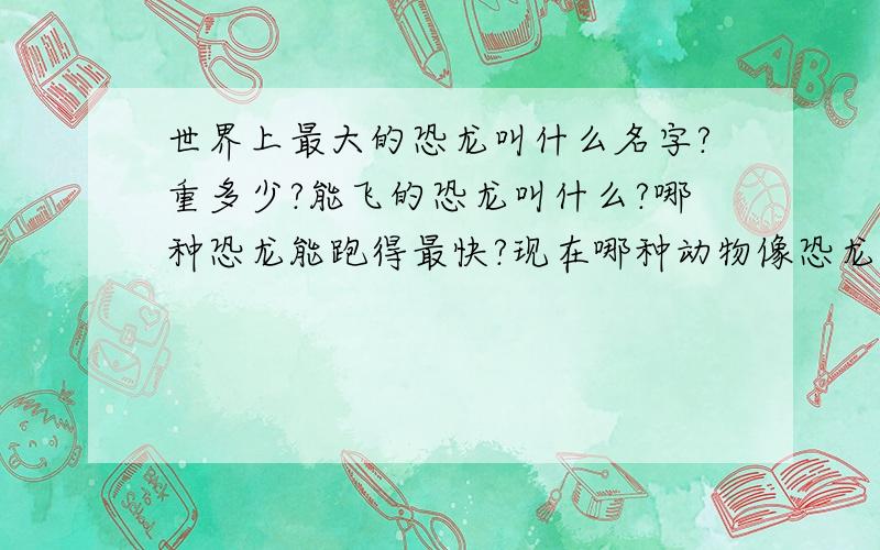 世界上最大的恐龙叫什么名字?重多少?能飞的恐龙叫什么?哪种恐龙能跑得最快?现在哪种动物像恐龙?Do you have favourite dinosaur?What is its nsme?What did it eat?