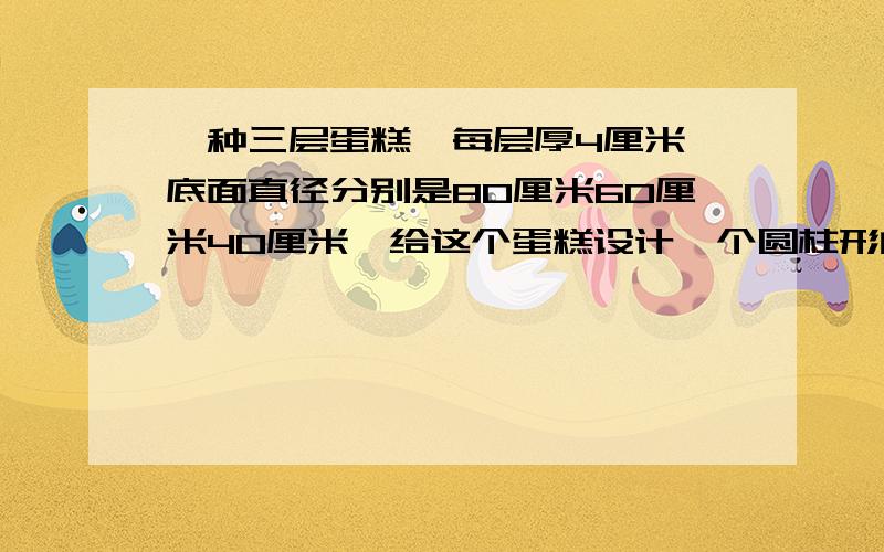 一种三层蛋糕,每层厚4厘米,底面直径分别是80厘米60厘米40厘米,给这个蛋糕设计一个圆柱形的蛋糕盒,要多大要多大面积,底面直径和高要各增加10厘米