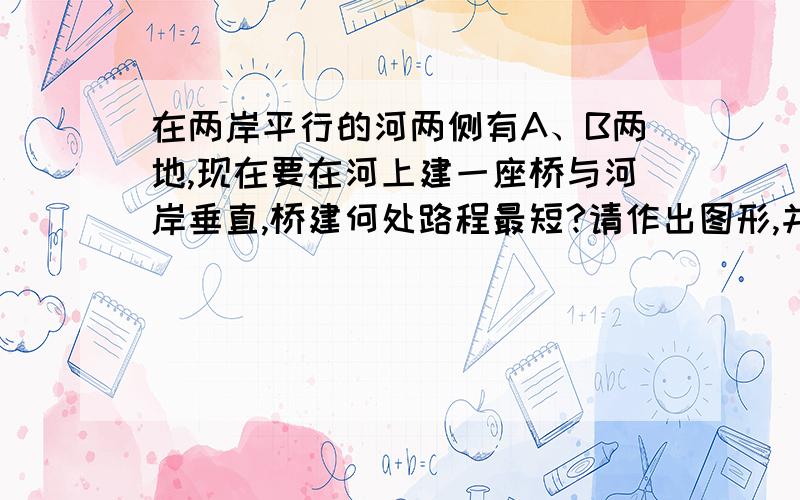 在两岸平行的河两侧有A、B两地,现在要在河上建一座桥与河岸垂直,桥建何处路程最短?请作出图形,并说明理由.