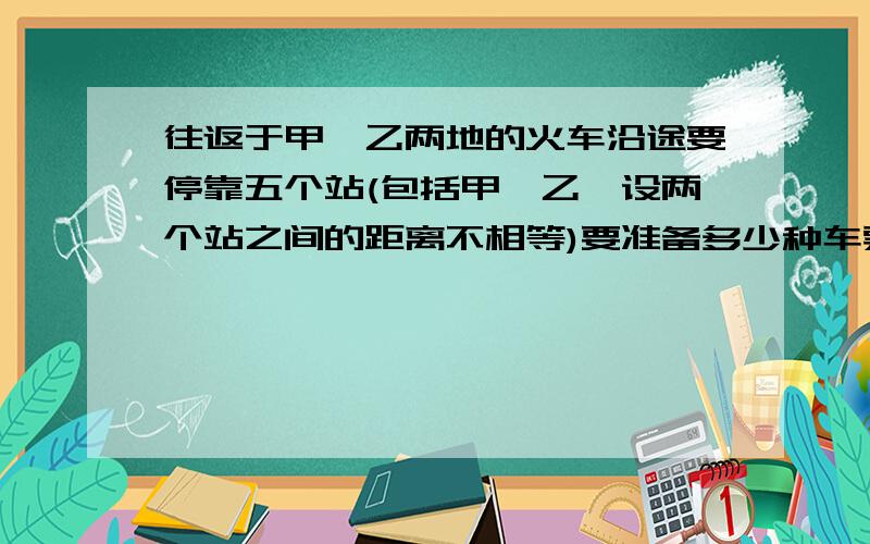 往返于甲,乙两地的火车沿途要停靠五个站(包括甲,乙,设两个站之间的距离不相等)要准备多少种车票?