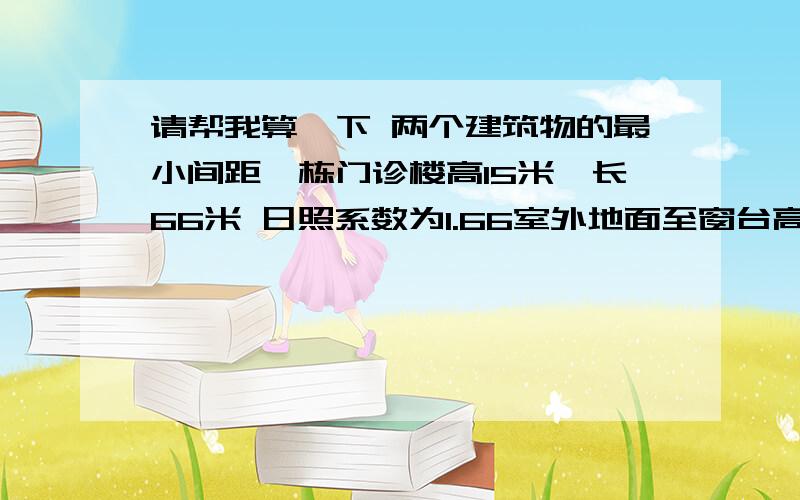 请帮我算一下 两个建筑物的最小间距一栋门诊楼高15米,长66米 日照系数为1.66室外地面至窗台高为1.3m.