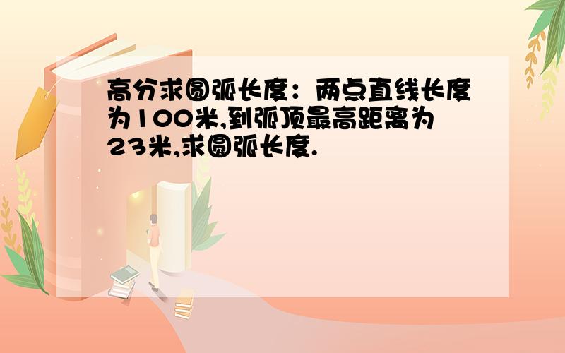 高分求圆弧长度：两点直线长度为100米,到弧顶最高距离为23米,求圆弧长度.