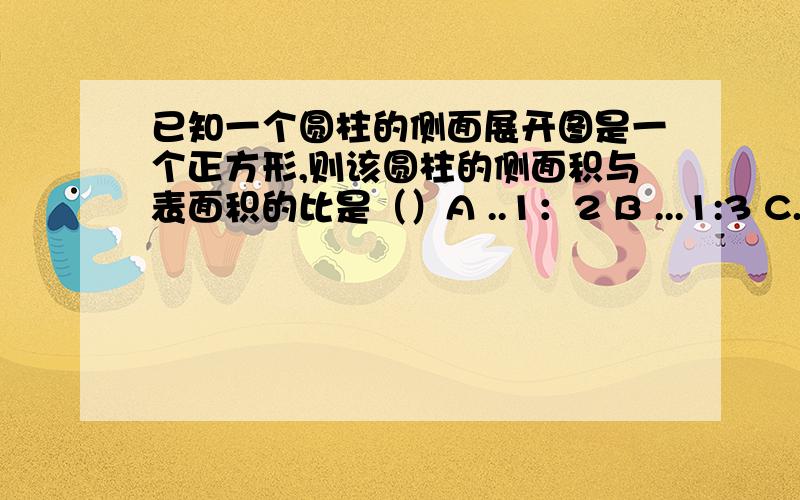 已知一个圆柱的侧面展开图是一个正方形,则该圆柱的侧面积与表面积的比是（）A ..1：2 B ...1:3 C..2π：（2π+1）