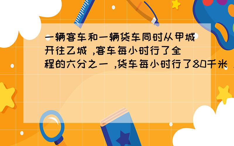 一辆客车和一辆货车同时从甲城开往乙城 ,客车每小时行了全程的六分之一 ,货车每小时行了80千米 .当客车一辆客车和一辆货车同时从甲城开往乙城 客车每小时行了全程的六分之一 货车每小