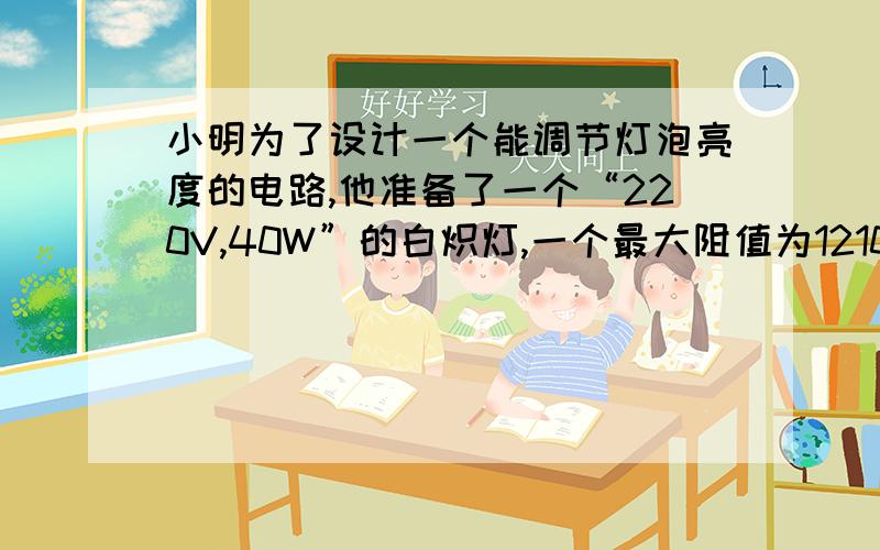 小明为了设计一个能调节灯泡亮度的电路,他准备了一个“220V,40W”的白炽灯,一个最大阻值为1210欧的滑动变阻器,开关和若干导线,请你回答以下问题.（1）该灯正常工作时的电阻 (2)灯泡两端的