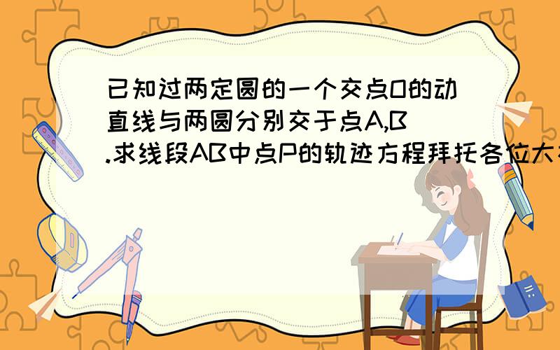 已知过两定圆的一个交点O的动直线与两圆分别交于点A,B .求线段AB中点P的轨迹方程拜托各位大神已知过两定圆的一个交点O的动直线与两圆分别交于点A,B .求线段AB中点P的轨迹方程.