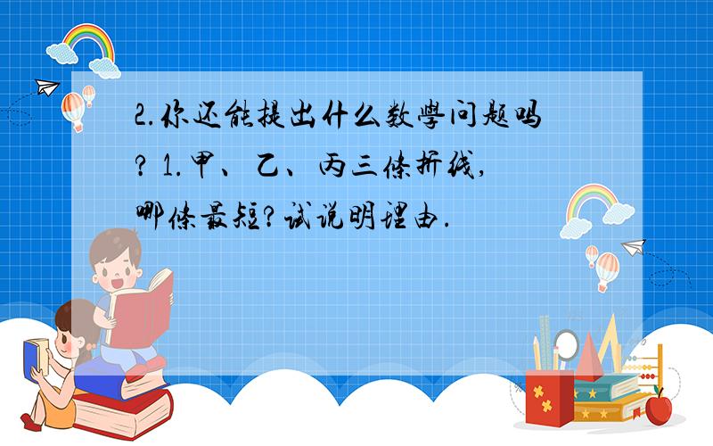 2.你还能提出什么数学问题吗? 1.甲、乙、丙三条折线,哪条最短?试说明理由.