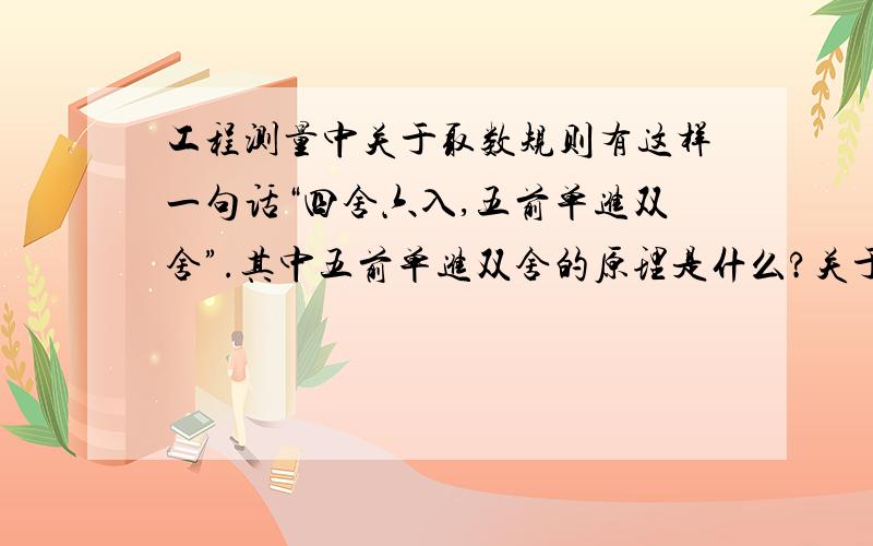 工程测量中关于取数规则有这样一句话“四舍六入,五前单进双舍”.其中五前单进双舍的原理是什么?关于取数规则我是知道的,包括5后为0和不为0的取法都是知道的.主要是这句话从何而来,及