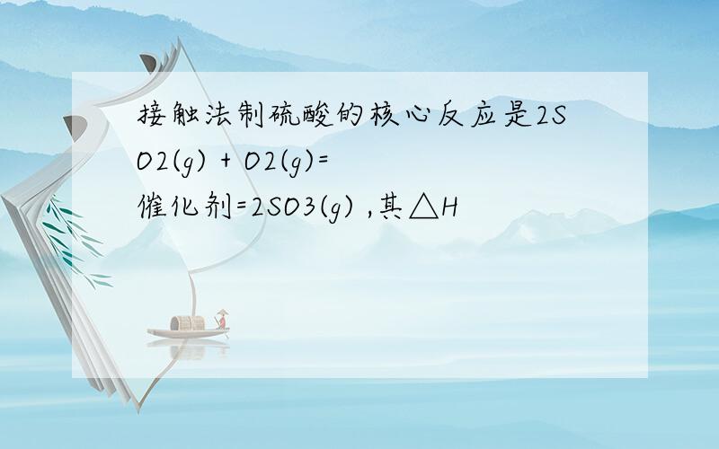 接触法制硫酸的核心反应是2SO2(g) + O2(g)=催化剂=2SO3(g) ,其△H