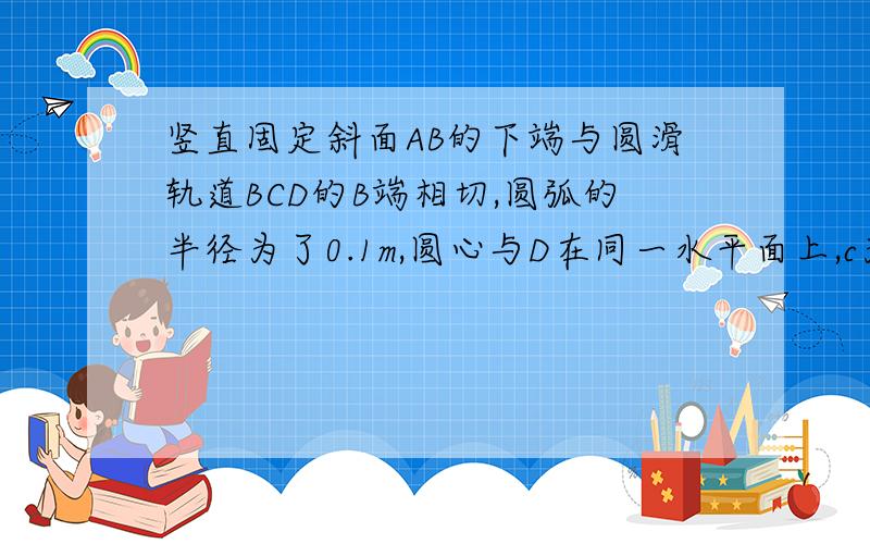 竖直固定斜面AB的下端与圆滑轨道BCD的B端相切,圆弧的半径为了0.1m,圆心与D在同一水平面上,c为圆弧轨道的最低点,斜面倾角37°.现在一质量为1.0kg的小滑块于斜面间的动摩擦因数为0,5,滑块可视