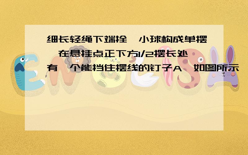 细长轻绳下端拴一小球构成单摆,在悬挂点正下方1/2摆长处有一个能挡住摆线的钉子A,如图所示……细长轻绳下端拴一小球构成单摆,在悬挂点正下方1/2摆长处有一个能挡住摆线的钉子A,如图所