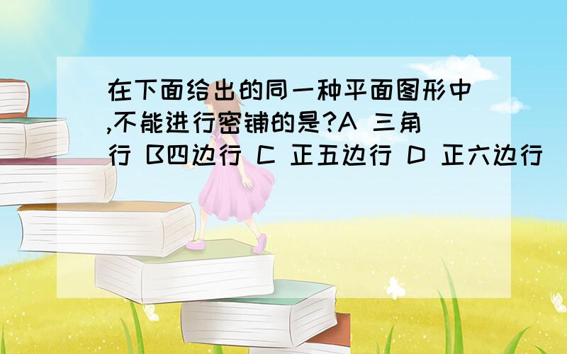 在下面给出的同一种平面图形中,不能进行密铺的是?A 三角行 B四边行 C 正五边行 D 正六边行