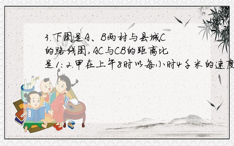 3.下图是A、B两村与县城C的路线图,AC与CB的距离比是1：2.甲在上午8时以每小时4千米的速度从A村步行去县城C,乙在同一时刻以每小时10千米的速度从B村骑自行车去县城C,他比甲早20分到达县城.