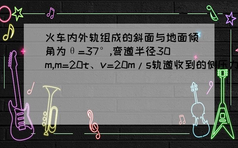 火车内外轨组成的斜面与地面倾角为θ=37°,弯道半径30m,m=20t、v=20m/s轨道收到的侧压力多大,方向如何?