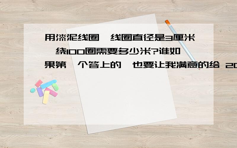 用漆泥线圈,线圈直径是3厘米,绕100圈需要多少米?谁如果第一个答上的,也要让我满意的给 20分,如果在好的（过程清晰的）我给50分哦,说话算话的,只有今天的机会,明天没有机会了,在现等!快速