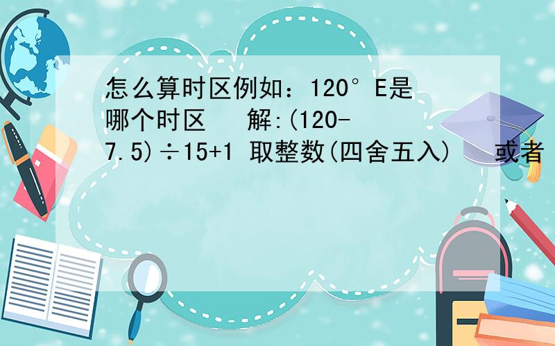 怎么算时区例如：120°E是哪个时区   解:(120-7.5)÷15+1 取整数(四舍五入)   或者  120÷15取整数(四舍五入)   哪个是对的!                    注:解法1(-7.5)是减去中时区的东半球经度   (+1)是加上减去的