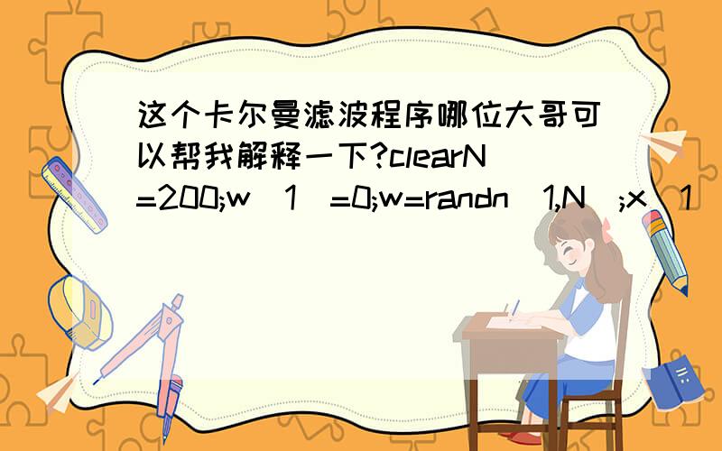 这个卡尔曼滤波程序哪位大哥可以帮我解释一下?clearN=200;w(1)=0;w=randn(1,N);x(1)=0;a=1;for k=2:Nx(k)=a*x(k-1)+w(k-1); endV=randn(1,N);q1=std(V); Rvv=q1.^2; q2=std(x); Rxx=q2.^2; q3=std(w); Rww=q3.^2; c=0.2;Y=c*x+V;p(1)=0;s(1)=0;for