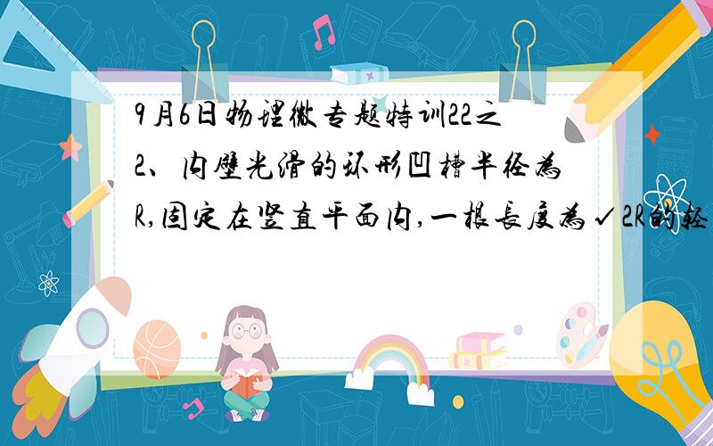 9月6日物理微专题特训22之2、内壁光滑的环形凹槽半径为R,固定在竖直平面内,一根长度为√2R的轻杆2、内壁光滑的环形凹槽半径为R,固定在竖直平面内,一根长度为√2R的轻杆,一端固定有质量