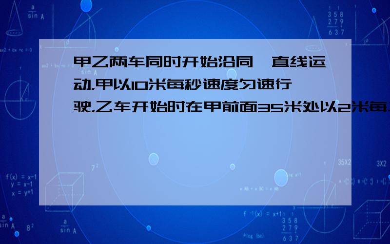 甲乙两车同时开始沿同一直线运动，甲以10米每秒速度匀速行驶，乙车开始时在甲前面35米处以2米每二次方秒的加速度由静止开始运动。问乙车是否追上甲车？若不能，两车什么时候相距最