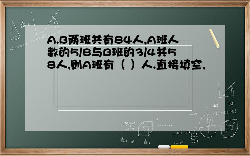 A.B两班共有84人,A班人数的5/8与B班的3/4共58人,则A班有（ ）人.直接填空,