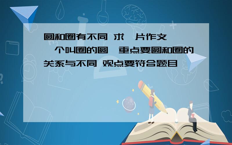 圆和圈有不同 求一片作文 《一个叫圈的圆》重点要圆和圈的关系与不同 观点要符合题目