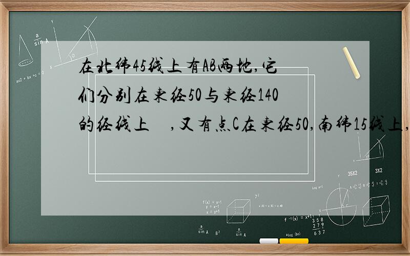 在北纬45线上有AB两地,它们分别在东经50与东经140的经线上　,又有点C在东经50,南纬15线上,设地球半经为R求⒈AB两地距离⒉AC两地距离