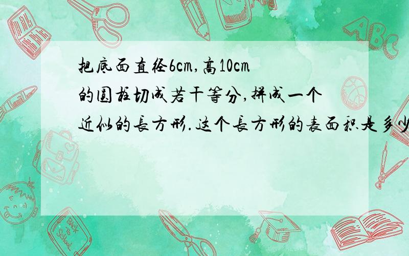 把底面直径6cm,高10cm的圆柱切成若干等分,拼成一个近似的长方形.这个长方形的表面积是多少,体积是多少