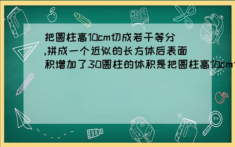 把圆柱高10cm切成若干等分,拼成一个近似的长方体后表面积增加了30圆柱的体积是把圆柱高10cm切成若干等份,拼成一个近似的长方体后表面积增加了30圆柱的体积是