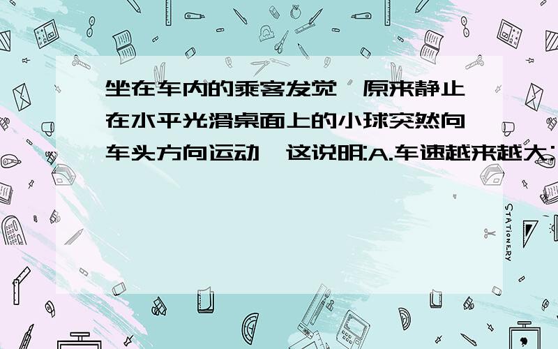 坐在车内的乘客发觉,原来静止在水平光滑桌面上的小球突然向车头方向运动,这说明:A.车速越来越大;   B.车速越来越小;      C.车速不变;      D.与车速的变化无关.求详解.