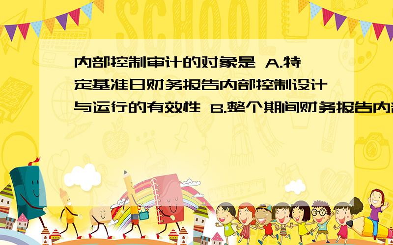 内部控制审计的对象是 A.特定基准日财务报告内部控制设计与运行的有效性 B.整个期间财务报告内部控制设计与运行的有效性 C.被审计单位编制的内部控制评价报告 D.被审计单位的财务报告