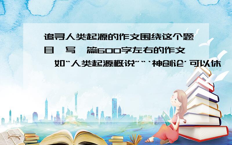 追寻人类起源的作文围绕这个题目,写一篇600字左右的作文,如“人类起源概说”“‘神创论’可以休矣”“人类起源神话的魅力”“‘外星人说’之我见”