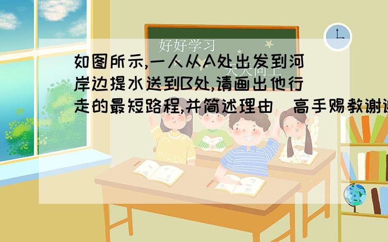 如图所示,一人从A处出发到河岸边提水送到B处,请画出他行走的最短路程,并简述理由．高手赐教谢谢!