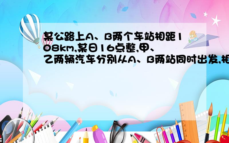 某公路上A、B两个车站相距108km,某日16点整,甲、乙两辆汽车分别从A、B两站同时出发,相向而行,已知甲车速度为45km\h,乙车速度为36km\h,问辆车在什么时间相遇