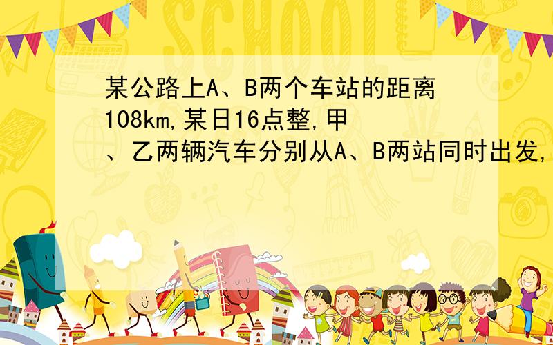 某公路上A、B两个车站的距离108km,某日16点整,甲、乙两辆汽车分别从A、B两站同时出发,相向而行,已知甲车速度为45km/h,乙车速度为36km/h,问两车在什么时间相遇（方程解）