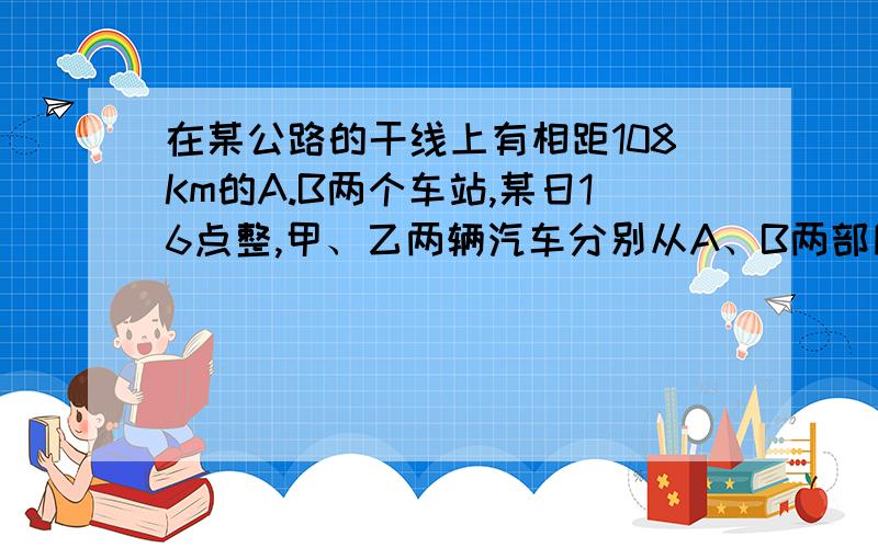 在某公路的干线上有相距108Km的A.B两个车站,某日16点整,甲、乙两辆汽车分别从A、B两部同时出发,相向而行,已知甲车速度为45Km一小时,乙车速度为36km一小时,两车相遇时间为多少?