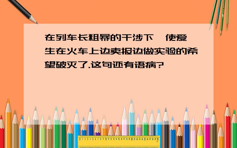 在列车长粗暴的干涉下,使爱迪生在火车上边卖报边做实验的希望破灭了.这句还有语病?