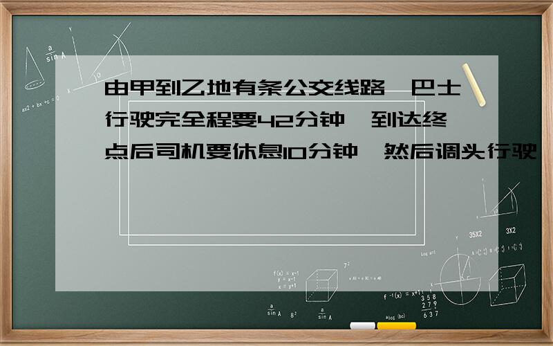 由甲到乙地有条公交线路,巴士行驶完全程要42分钟,到达终点后司机要休息10分钟,然后调头行驶,甲、乙两由甲到乙地有条公交线路，巴士行驶完全程要42分钟，到达终点后司机要休息10分钟，