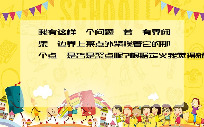 我有这样一个问题,若一有界闭集,边界上某点外紧挨着它的那个点,是否是聚点呢?根据定义我觉得就是啊点没有大小嘛.如果对于任意给定的δ>0,点P的去心邻域Uo(P,δ)内总有E中的点,则 称P是E的