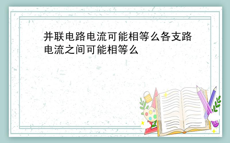 并联电路电流可能相等么各支路电流之间可能相等么