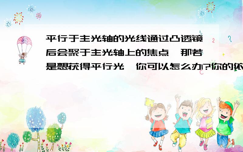 平行于主光轴的光线通过凸透镜后会聚于主光轴上的焦点,那若是想获得平行光,你可以怎么办?你的依据：