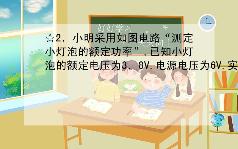 ☆2．小明采用如图电路“测定小灯泡的额定功率”,已知小灯泡的额定电压为3．8V,电源电压为6V,实验前发现电压表大量程已损坏,他能用现有器材完成这个实验吗?请你帮他进行设计并写出灯