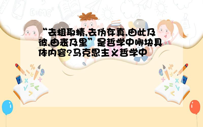 “去粗取精,去伪存真,由此及彼,由表及里”是哲学中哪块具体内容?马克思主义哲学中