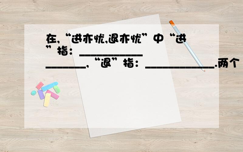 在,“进亦忧,退亦忧”中“进”指：__________________,“退”指：____________.两个“忧”所指的内容依次是(各用两个字回答)____________；__________.