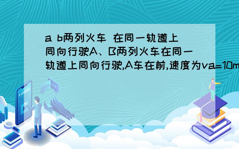 a b两列火车 在同一轨道上同向行驶A、B两列火车在同一轨道上同向行驶,A车在前,速度为va=10m/s,B车在后,速度为vb=30m/s.因大雾能见度低,B车在距A车600m时,才发现前方有A车,这时B车立即刹车,但要