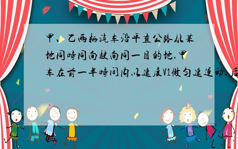 甲、乙两辆汽车沿平直公路从某地同时同向驶向同一目的地,甲车在前一半时间内以速度V1做匀速运动,后一半时间以速度V2做匀速运动；乙车在前一半路程中以速度V1做匀速运动,在后一半路程