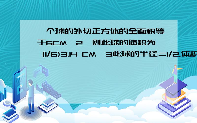 一个球的外切正方体的全面积等于6CM^2,则此球的体积为 (1/6)3.14 CM^3此球的半径＝1/2.体积＝（4/3）×3.14×（1/2）³＝(1/6)3.14 （cm³） 不好意思,我想问,半径怎来的?