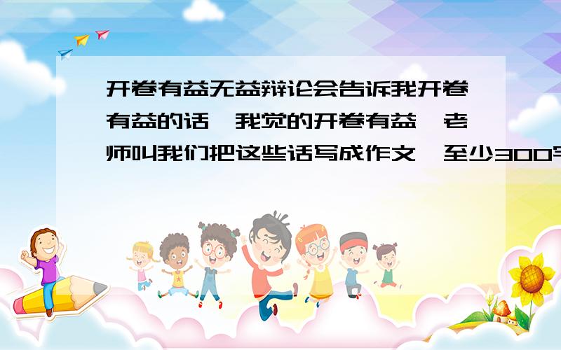 开卷有益无益辩论会告诉我开卷有益的话,我觉的开卷有益,老师叫我们把这些话写成作文,至少300字.是收集一个名人读书的小故事,还有你的想法 ,必须是自己写的,不许复制,