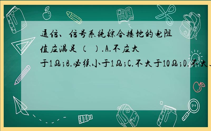 通信、信号系统综合接地的电阻值应满足 （ ）.A．不应大于1Ω；B．必须小于1Ω；C．不大于10Ω；D．不大通信、信号系统综合接地的电阻值应满足 （ ）.A．不应大于1Ω；B．必须小于1Ω；C．